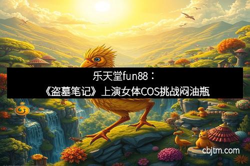 乐天堂fun88：《盗墓笔记》上演女体COS挑战闷油瓶